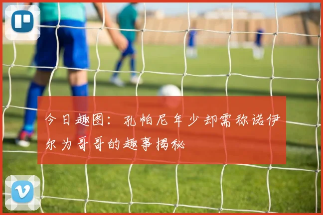 今日趣图：孔帕尼年少却需称诺伊尔为哥哥的趣事揭秘